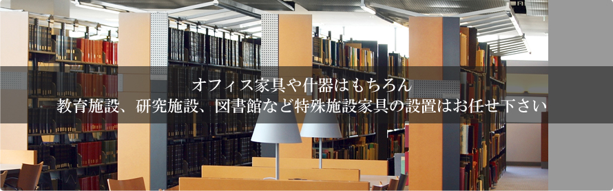 オフィス家具や什器はもちろん教育施設、研究施設、図書館など特殊施設家具の設置はお任せ下さい